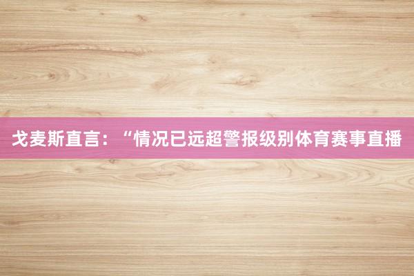 戈麦斯直言：“情况已远超警报级别体育赛事直播