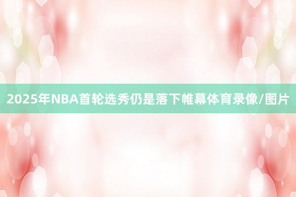 2025年NBA首轮选秀仍是落下帷幕体育录像/图片