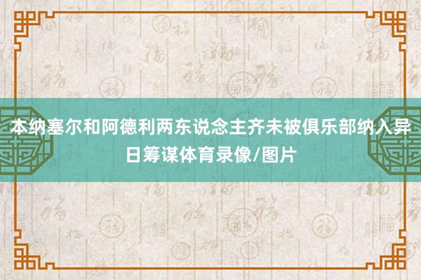本纳塞尔和阿德利两东说念主齐未被俱乐部纳入异日筹谋体育录像/图片