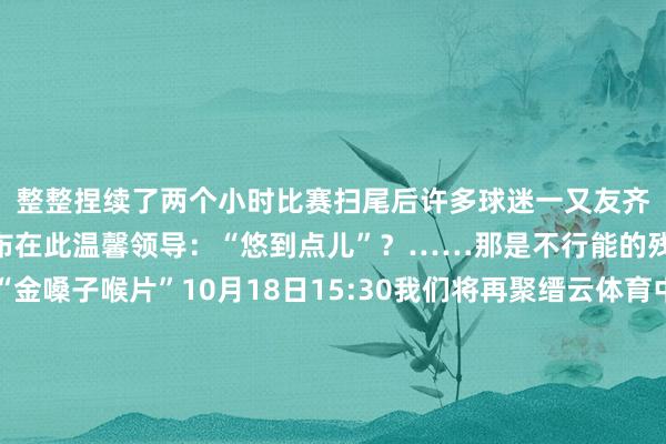 整整捏续了两个小时比赛扫尾后许多球迷一又友齐说“嗓子齐喊哑了”小布在此温馨领导:“悠到点儿”?……那是不行能的残忍宇宙提前备好“金嗓子喉片”10月18日15:30我们将再聚缙云体育中心通顺场诸君球迷一又友们你们齐准备好了吗?高声为你守旧的军队喊出:加油!加油!加油!发布于:北京市体育集锦