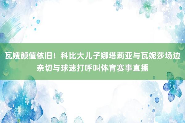 瓦嫂颜值依旧！科比大儿子娜塔莉亚与瓦妮莎场边亲切与球迷打呼叫体育赛事直播