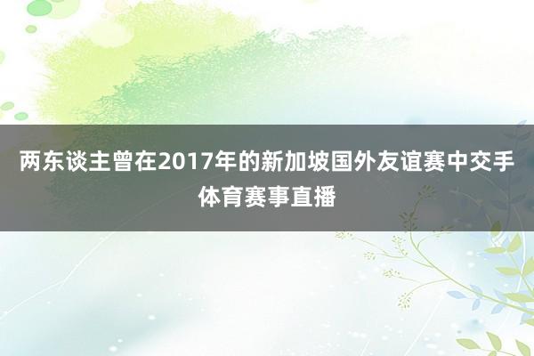 两东谈主曾在2017年的新加坡国外友谊赛中交手体育赛事直播