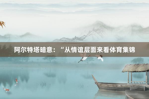 阿尔特塔暗意：“从情谊层面来看体育集锦