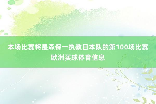 本场比赛将是森保一执教日本队的第100场比赛欧洲买球体育信息