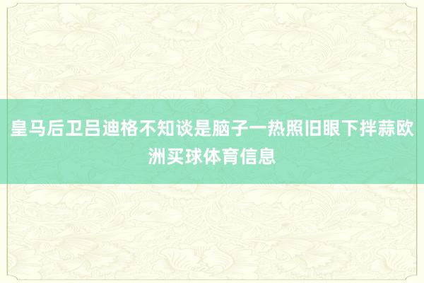 皇马后卫吕迪格不知谈是脑子一热照旧眼下拌蒜欧洲买球体育信息
