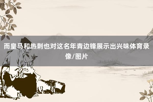而皇马和热刺也对这名年青边锋展示出兴味体育录像/图片