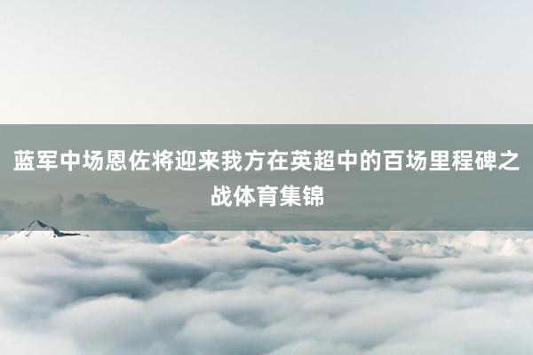 蓝军中场恩佐将迎来我方在英超中的百场里程碑之战体育集锦