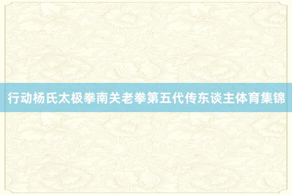 行动杨氏太极拳南关老拳第五代传东谈主体育集锦