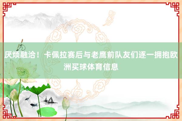 厌烦融洽！卡佩拉赛后与老鹰前队友们逐一拥抱欧洲买球体育信息
