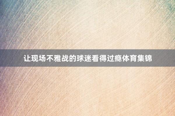 让现场不雅战的球迷看得过瘾体育集锦