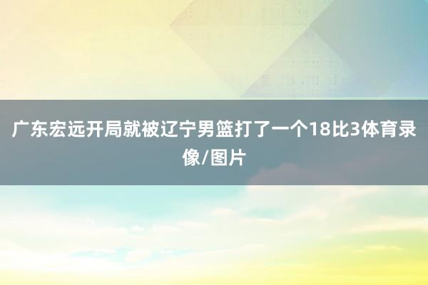 广东宏远开局就被辽宁男篮打了一个18比3体育录像/图片
