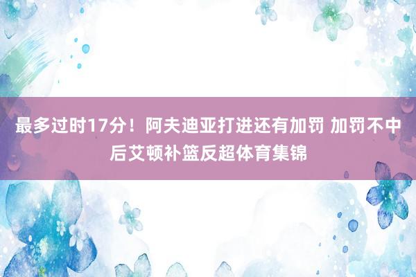 最多过时17分！阿夫迪亚打进还有加罚 加罚不中后艾顿补篮反超体育集锦